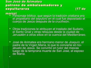 San José de Arimatea
patrono de embalsamadores y
sepultureros
(17 de
marzo)
 Personaje bíblico, que según la tradición cristiana era
el propietario del sepulcro en el cual fue depositado el
cuerpo de Jesús después de la crucifixión.
 Otras tradiciones le atribuyen el traslado del Sudario,
el Santo Grial y otras reliquias desde la ciudad de
Jerusalén a otros sitios en la cuenca del Mediterráneo.
 José de Arimatea era hermano menor de Joaquín, el
padre de la Virgen María, lo que lo convierte en tíoabuelo de Jesús. Se convirtió en tutor del mesías
luego de la temprana muerte de San José, el esposo
de María.


 