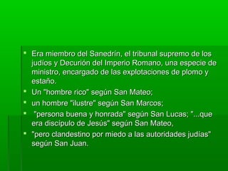  Era miembro del Sanedrín, el tribunal supremo de los
judíos y Decurión del Imperio Romano, una especie de
ministro, encargado de las explotaciones de plomo y
estaño.
 Un "hombre rico" según San Mateo;
 un hombre "ilustre" según San Marcos;
 "persona buena y honrada" según San Lucas; "...que
era discípulo de Jesús" según San Mateo,
 "pero clandestino por miedo a las autoridades judías"
según San Juan.

 