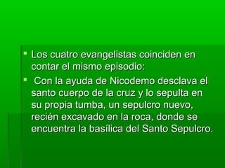  Los cuatro evangelistas coinciden en
contar el mismo episodio:
 Con la ayuda de Nicodemo desclava el
santo cuerpo de la cruz y lo sepulta en
su propia tumba, un sepulcro nuevo,
recién excavado en la roca, donde se
encuentra la basílica del Santo Sepulcro.

 