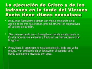La ejecución de Cristo y de los
ladrones en la tarde del Viernes
Santo tiene ritmos convulsos:
 los Sumos Sacerdotes ordenan una rápida conclusión de la
agonía de los tres ajusticiados, para no arruinar los preparativos
de la fiesta del Sabath.
 San Juan recuerda en su Evangelio un detalle espeluznante: a
los dos ladrones se les hieren y fracturan las piernas para cortar
la agonía.
 Para Jesús, la operación no resulta necesaria, dado que ya ha
muerto, y un soldado le da un lanzazo en el costado; de la
herida sale sangre mezclada con agua.

 