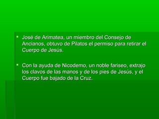  José de Arimatea, un miembro del Consejo de
Ancianos, obtuvo de Pilatos el permiso para retirar el
Cuerpo de Jesús.
 Con la ayuda de Nicodemo, un noble fariseo, extrajo
los clavos de las manos y de los pies de Jesús, y el
Cuerpo fue bajado de la Cruz.

 