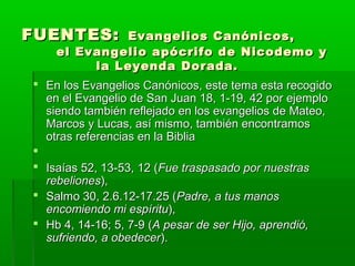 FUENTES:

Evangelios Canónicos,
el Evangelio apócrifo de Nicodemo y
la Leyenda Dorada.

 En los Evangelios Canónicos, este tema esta recogido
en el Evangelio de San Juan 18, 1-19, 42 por ejemplo
siendo también reflejado en los evangelios de Mateo,
Marcos y Lucas, así mismo, también encontramos
otras referencias en la Biblia

 Isaías 52, 13-53, 12 (Fue traspasado por nuestras
rebeliones),
 Salmo 30, 2.6.12-17.25 (Padre, a tus manos
encomiendo mi espíritu),
 Hb 4, 14-16; 5, 7-9 (A pesar de ser Hijo, aprendió,
sufriendo, a obedecer).

 