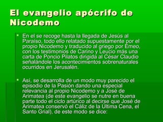 El evangelio apócrifo de
Nicodemo
 En el se recoge hasta la llegada de Jesús al
Paraíso, todo ello relatado supuestamente por el
propio Nicodemo y traducido al griego por Emeo,
con los testimonios de Carino y Leucio más una
carta de Poncio Pilatos dirigida al César Claudio
señalándole los acontecimientos sobrenaturales
ocurridos en Jerusalén.
 Así, se desarrolla de un modo muy parecido el
episodio de la Pasión dando una especial
relevancia al propio Nicodemo y a José de
Arimatea (de este evangelio se nutre en buena
parte todo el ciclo artúrico al decirse que José de
Arimatea conservó el Cáliz de la Última Cena, el
Santo Grial), de este modo se dice:

 