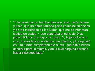  “Y he aquí que un hombre llamado José, varón bueno
y justo, que no había tomado parte en las acusaciones
y en las maldades de los judíos, que era de Arimatea,
ciudad de Judea, y que esperaba el reino de Dios,
pidió a Pilatos el cuerpo de Jesús. Y, bajándolo de la
cruz, lo envolvió en un lienzo muy blanco, y lo depositó
en una tumba completamente nueva, que había hecho
construir para sí mismo, y en la cual ninguna persona
había sido sepultada.”

 