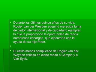  Durante los últimos quince años de su vida,
Rogier van der Weyden adquirió merecida fama
de pintor internacional y de ciudadano ejemplar,
lo que le proporcionó la oportunidad de recibir
numerosos encargos, que ejecutaría con la
ayuda de su hijo Peter.

 El estilo menos complicado de Rogier van der
Weyden eclipsó en cierto modo a Campin y a
Van Eyck.

 