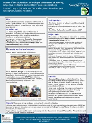 Aim:
Investigate characteristics associated with receipt of
Kenya's Older Persons Cash Transfer Programme and
assess effectiveness in reaching the most vulnerable
older people.
Introduction:
•24 month project that focuses the drivers of
household, individual and intergenerational impacts of
social pensions on older beneficiaries and their
families in an urban poor setting;
•Joint project between the Centre for Research on
Ageing, Faculty of Social Sciences, University of
Southampton (UK) and the African Population and
Health Research Centre (Kenya).
Impact of social pensions on multiple dimensions of poverty,
subjective wellbeing and solidarity across generations
Gloria C. Langat (PI); Nele Van Der Wielen; Maria Evandrou; Jane
Falkingham, Isabella Aboderin
This research is supported in part by the Economic and Social Research Council
(ESRC) and the Department for International Development (DFID)
(ES/N014510/1).
Stakeholders:
•The Kenya Ministry of Labour, Social Security and
Services (MLSSS)
•The African Union Department of Social Affairs (AU
DSA)
•The Africa Platform for Social Protection (APSP)
Objectives:
The purpose of the proposed research is to address
the knowledge gaps in Kenya's Older Persons Cash
Transfer Programme (OPCTP):
1.Determine the scope and patterns of older beneficiaries'
sharing of their OPCTP funds with members of their kin
networks;
2.Elucidate the rationales, interests, normative perspectives,
external factors and actors that determine older beneficiaries‘
use and (not) sharing of OPCTP funds with kin;
3.Establish the nature and the size of impacts of OPCTP funds
on multiple dimensions of household- and individual-level
poverty;
4.Illuminate the ways in which the sharing of OPCTP funds by
older beneficiaries shapes intergenerational dependencies and
relations;
5.Explore the extent to, and ways in, which aspects of the
scheme's on-the-ground operation shape the use, sharing and
impacts of OPCTP funds;
6.Examine the presence of gender differentials;
7.Investigate broader community experiences and implications
of the OPCTP and its on-the-ground operation.
Results:
•Successful targeting: results indicate that the
targeting method of selecting beneficiaries for the
OPCTP seems to deliver beneficiaries based on
money metric measures in line with the officially
prescribed guidelines
•Improved wellbeing: the programme helped to
improved beneficiaries’ perception of having
enough money to meet basic needs
•Multiple beneficiaries: the benefit of OPCTP
extends well beyond the primary recipient. Older
people play a key role in supporting younger
generations.
Impact: The project brings on board national and regional-level bodies.
•National-level policy impacts: evidence based insights on role of-, and approaches to harnessing the OPCTP as
a vehicle for poverty alleviation across age-groups presented to the Department of Social Development at the
Ministry of Labour (Kenya);
•Regional-level impacts: collaborative partnership with the Department of Social Affairs of the African Union and
the Africa Platform for Social Protection.
The study setting and method:
Nairobi, Kenya (two informal settlements)
Mixed methods design: (i) quantitative secondary
analysis of data from the Nairobi Urban Demographic
Surveillance System and (ii) an interpretive qualitative
investigation among older OPCTP beneficiaries,
younger-generation members of their kin networks,
and relevant community informants and
representatives.
Source: National Social Protection Secretariat 2018
 