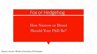 Fox or Hedgehog
How Narrow or Broad
Should Your PhD Be?
Joanne van der Woude, University of Groningen
 