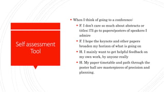 Selfassessment
Tool
 When I think of going to a conference:
 F. I don’t care so much about abstracts or
titles; I’ll go to papers/posters of speakers I
admire
 F. I hope the keynote and other papers
broaden my horizon of what is going on
 H. I mainly want to get helpful feedback on
my own work, by anyone really
 H. My paper timetable and path through the
poster hall are masterpieces of precision and
planning.
 