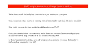 (Self) Insight, Acceptance, Change (Mental Health)
Write down which fox/hedgehog characteristic you most want to acquire
Could you even relate this to or come up with a transferable skill that fits these animals?
How could you practice this particular skill during your PhD?
Going back to the initial characteristic: write down one concrete (measurable) goal that
characteristic will help you attain in the before February 2020
Is there (in addition to all this new self awareness) an activity you could do to achieve
fox/hedgehog balance in your life?
 