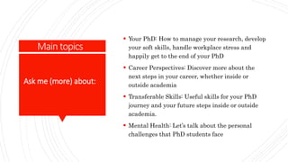 Main topics
 Your PhD: How to manage your research, develop
your soft skills, handle workplace stress and
happily get to the end of your PhD
 Career Perspectives: Discover more about the
next steps in your career, whether inside or
outside academia
 Transferable Skills: Useful skills for your PhD
journey and your future steps inside or outside
academia.
 Mental Health: Let’s talk about the personal
challenges that PhD students face
Ask me (more) about:
 