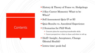 Contents
 History & Theory of Foxes vs. Hedgehogs
 3 Key Career Moments: What to be
When?
 Self Assessment Quiz (F or H)
 Quiz Results vs. Anecdotal Experience
 2 Scenarios for PhD Work
 Concrete plans for acquiring transferable skills
 Career perspectives: when to chase and when to roll up
 (Self): Insight, Acceptance, Change
(Mental Health)
 [extra time: peak fox]
 