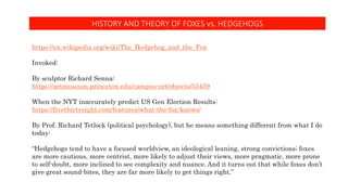 HISTORY AND THEORY OF FOXES vs. HEDGEHOGS
https://en.wikipedia.org/wiki/The_Hedgehog_and_the_Fox
Invoked:
By sculptor Richard Senna:
https://artmuseum.princeton.edu/campus-art/objects/55459
When the NYT inaccurately predict US Gen Election Results:
https://fivethirtyeight.com/features/what-the-fox-knows/
By Prof. Richard Tetlock (political psychology), but he means something different from what I do
today:
“Hedgehogs tend to have a focused worldview, an ideological leaning, strong convictions; foxes
are more cautious, more centrist, more likely to adjust their views, more pragmatic, more prone
to self-doubt, more inclined to see complexity and nuance. And it turns out that while foxes don’t
give great sound-bites, they are far more likely to get things right.”
 