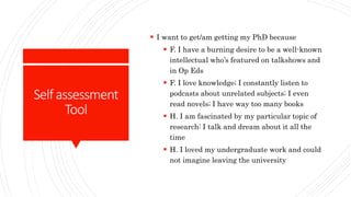 Selfassessment
Tool
 I want to get/am getting my PhD because
 F. I have a burning desire to be a well-known
intellectual who’s featured on talkshows and
in Op Eds
 F. I love knowledge; I constantly listen to
podcasts about unrelated subjects; I even
read novels; I have way too many books
 H. I am fascinated by my particular topic of
research: I talk and dream about it all the
time
 H. I loved my undergraduate work and could
not imagine leaving the university
 