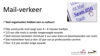 ✓Veel organisaties hebben een cc-cultuur!
✓Elke verstuurde mail zorgt voor 4 – 6 nieuwe mailtjes
✓1/3 van alle mails is zonder toegevoegde waarde
✓Veel mensen besteden minimaal 2 uur voor lezen en beantwoorden van mails
✓Dat mailverkeer kost je dan 10 jaar van je professionele carrière
✓Dus: 3,3 jaar zonder enige waarde
Mail-verkeer
 