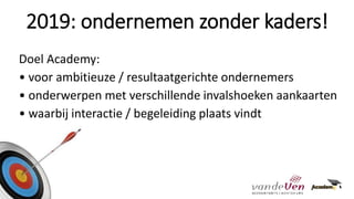 Doel Academy:
• voor ambitieuze / resultaatgerichte ondernemers
• onderwerpen met verschillende invalshoeken aankaarten
• waarbij interactie / begeleiding plaats vindt
2019: ondernemen zonder kaders!
 