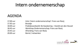 Intern ondernemerschap
AGENDA
17.00 uur Intro ‘Intern ondernemerschap’: Frans van Rooij
17.45 uur Broodje
18.00 uur Praktijkvoorbeeld: De Kaaskoning – Harold van den Heuvel
18.45 uur Workshop Ondernemerschap: Frans van Rooij
19.45 uur Afronding: Frans van Rooij
20.00 uur Borrel / netwerken
 