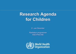 Research Agenda
                                for Children
                                                         E. van Deventer

                                                 Radiation programme
                                                    HSE/PHE/IHE




1 | NIR and Children's Health, Ljubljana | 20 May 2011
 