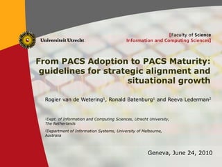 1
From PACS Adoption to PACS Maturity:
guidelines for strategic alignment and
situational growth
Rogier van de Wetering1, Ronald Batenburg1 and Reeva Lederman2
1Dept. of Information and Computing Sciences, Utrecht University,
The Netherlands
2Department of Information Systems, University of Melbourne,
Australia
Geneva, June 24, 2010
 