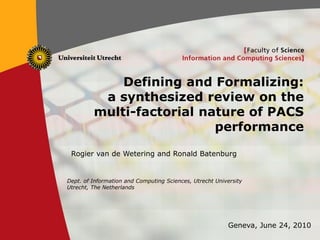 1
Defining and Formalizing:
a synthesized review on the
multi-factorial nature of PACS
performance
Rogier van de Wetering and Ronald Batenburg
Dept. of Information and Computing Sciences, Utrecht University
Utrecht, The Netherlands
Geneva, June 24, 2010
 