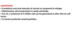 LIMITATIONS
• It produces very low intensity of current as compared to voltage.
• Maintenance and construction is costly and bulky.
• For air, a maximum of 3 million volt can be generated as after that air will
ionize.
• It cannot accelerate neutral particles.
 
