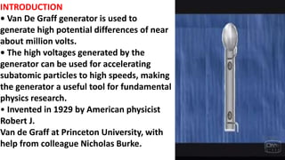 INTRODUCTION
• Van De Graff generator is used to
generate high potential differences of near
about million volts.
• The high voltages generated by the
generator can be used for accelerating
subatomic particles to high speeds, making
the generator a useful tool for fundamental
physics research.
• Invented in 1929 by American physicist
Robert J.
Van de Graff at Princeton University, with
help from colleague Nicholas Burke.
 