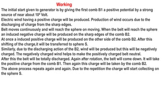 Working
The initial start given to generator is by giving the first comb B1 a positive potential by a strong
source of near about 104 Volt.
Electric wind having a positive charge will be produced. Production of wind occurs due to the
discharging of charge from the sharp edges.
Belt moves continuously and will reach the sphere on moving. When the belt will reach the sphere
an induced negative charge will be produced on the sharp edges of the comb B2.
At once a induced positive charge will be produced on the other side of the comb B2. After this
shifting of the charge,it will be transferred to sphere S.
Similarly, due to the discharging action of the B2, wind will be produced but this will be negatively
charged. The negatively charged wind helps to make the positively charged belt neutral.
After this the belt will be totally discharged. Again after rotation, the belt will come down. It will take
the positive charge from the comb B1. Then again this charge will be taken by the comb B2.
The above process repeats again and again. Due to the repetition the charge will start collecting on
the sphere S.
 