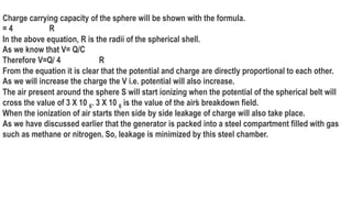 Charge carrying capacity of the sphere will be shown with the formula.
= 4 R
In the above equation, R is the radii of the spherical shell.
As we know that V= Q/C
Therefore V=Q/ 4 R
From the equation it is clear that the potential and charge are directly proportional to each other.
As we will increase the charge the V i.e. potential will also increase.
The air present around the sphere S will start ionizing when the potential of the spherical belt will
cross the value of 3 X 10 6. 3 X 10 6 is the value of the air’
s breakdown field.
When the ionization of air starts then side by side leakage of charge will also take place.
As we have discussed earlier that the generator is packed into a steel compartment filled with gas
such as methane or nitrogen. So, leakage is minimized by this steel chamber.
 