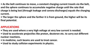 • As the belt continues to move, a constant charging current travels via the belt,
and the sphere continues to accumulate negative charge until the rate that
charge is being lost (through leakage and corona discharges) equals the charging
current.
• The larger the sphere and the farther it is from ground, the higher will be its
final potential.
APPLICATIONS
• They are used where a very high voltage at very low current is needed.
• Used to accelerate projectiles like proton, deuteron etc. to carry out different
nuclear reactions.
• In medicine, such beams are used to treat cancer.
• Used to study collision experiments in physics.
 