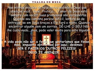 Nas minhas orações de hoje estou pedindo a Deus queNas minhas orações de hoje estou pedindo a Deus que
abençoe você... Guie...Proteja... O amor de Deus estáabençoe você... Guie...Proteja... O amor de Deus está
sempre com você!!! Suas promessas são verdadeiras.sempre com você!!! Suas promessas são verdadeiras.
Quando seu caminho parece difícil, lembre-se deQuando seu caminho parece difícil, lembre-se de
entregar-se em Seus braços e Ele fará o resto. Quandoentregar-se em Seus braços e Ele fará o resto. Quando
encontrar alguém sem um sorriso, DÊ-LHE O SEU! Nãoencontrar alguém sem um sorriso, DÊ-LHE O SEU! Não
lhe custa nada... mas, pode valer muito para este alguém!lhe custa nada... mas, pode valer muito para este alguém!
A vida pode não ser a festa que gostaríamos que fosse,A vida pode não ser a festa que gostaríamos que fosse,
mas, enquanto estivermos por aqui, devemosmas, enquanto estivermos por aqui, devemos
SER E FAZER OS OUTROS FELIZES!SER E FAZER OS OUTROS FELIZES!
DEUS TE ABENÇOE....DEUS TE ABENÇOE....
 
