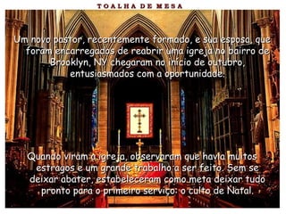 Um novo pastor, recentemente formado, e sua esposa, queUm novo pastor, recentemente formado, e sua esposa, que
foram encarregados de reabrir uma igreja no bairro deforam encarregados de reabrir uma igreja no bairro de
Brooklyn, NY chegaram no início de outubro,Brooklyn, NY chegaram no início de outubro,
entusiasmados com a oportunidade.entusiasmados com a oportunidade.
Quando viram a igreja, observaram que havia muitosQuando viram a igreja, observaram que havia muitos
estragos e um grande trabalho a ser feito. Sem seestragos e um grande trabalho a ser feito. Sem se
deixar abater, estabeleceram como meta deixar tudodeixar abater, estabeleceram como meta deixar tudo
pronto para o primeiro serviço: o culto de Natal.pronto para o primeiro serviço: o culto de Natal.
 