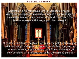 Comprou-a e voltou para a igreja. Começou a nevar.Comprou-a e voltou para a igreja. Começou a nevar.
Apressou seus passos e quando chegava à porta da igrejaApressou seus passos e quando chegava à porta da igreja
uma velha senhora vinha correndo em direção contráriauma velha senhora vinha correndo em direção contrária
tentando pegar o ônibus, o que não conseguiu.tentando pegar o ônibus, o que não conseguiu.
O pastor convidou-a a entrar para esperar pelo próximo queO pastor convidou-a a entrar para esperar pelo próximo que
viria 45 minutos depois, abrigando-se do frio. Ela sentou-viria 45 minutos depois, abrigando-se do frio. Ela sentou-
se num banco e nem prestava atenção no pastor que jáse num banco e nem prestava atenção no pastor que já
providenciava a instalação da toalha de mesa na parede.providenciava a instalação da toalha de mesa na parede.
 