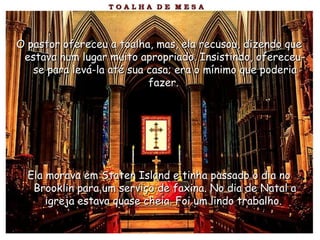 O pastor ofereceu a toalha, mas, ela recusou, dizendo queO pastor ofereceu a toalha, mas, ela recusou, dizendo que
estava num lugar muito apropriado. Insistindo, ofereceu-estava num lugar muito apropriado. Insistindo, ofereceu-
se para levá-la até sua casa; era o mínimo que poderiase para levá-la até sua casa; era o mínimo que poderia
fazer.fazer.
Ela morava em Staten Island e tinha passado o dia noEla morava em Staten Island e tinha passado o dia no
Brooklin para um serviço de faxina. No dia de Natal aBrooklin para um serviço de faxina. No dia de Natal a
igreja estava quase cheia. Foi um lindo trabalho.igreja estava quase cheia. Foi um lindo trabalho.
 