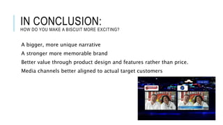 IN CONCLUSION:
HOW DO YOU MAKE A BISCUIT MORE EXCITING?
A bigger, more unique narrative
A stronger more memorable brand
Better value through product design and features rather than price.
Media channels better aligned to actual target customers
 