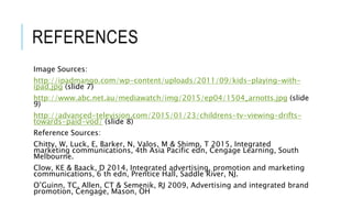 REFERENCES
Image Sources:
http://ipadmango.com/wp-content/uploads/2011/09/kids-playing-with-
ipad.jpg (slide 7)
http://www.abc.net.au/mediawatch/img/2015/ep04/1504_arnotts.jpg (slide
9)
http://advanced-television.com/2015/01/23/childrens-tv-viewing-drifts-
towards-paid-vod/ (slide 8)
Reference Sources:
Chitty, W, Luck, E, Barker, N, Valos, M & Shimp, T 2015, Integrated
marketing communications, 4th Asia Pacific edn, Cengage Learning, South
Melbourne.
Clow, KE & Baack, D 2014, Integrated advertising, promotion and marketing
communications, 6 th edn, Prentice Hall, Saddle River, NJ.
O’Guinn, TC, Allen, CT & Semenik, RJ 2009, Advertising and integrated brand
promotion, Cengage, Mason, OH
 