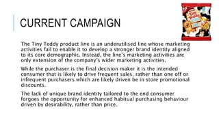CURRENT CAMPAIGN
The Tiny Teddy product line is an underutilised line whose marketing
activities fail to enable it to develop a stronger brand identity aligned
to its core demographic. Instead, the line’s marketing activities are
only extension of the company’s wider marketing activities.
While the purchaser is the final decision maker it is the intended
consumer that is likely to drive frequent sales, rather than one off or
infrequent purchasers which are likely driven be in store promotional
discounts.
The lack of unique brand identity tailored to the end consumer
forgoes the opportunity for enhanced habitual purchasing behaviour
driven by desirability, rather than price.
 