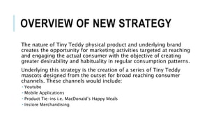 OVERVIEW OF NEW STRATEGY
The nature of Tiny Teddy physical product and underlying brand
creates the opportunity for marketing activities targeted at reaching
and engaging the actual consumer with the objective of creating
greater desirability and habituality in regular consumption patterns.
Underlying this strategy is the creation of a series of Tiny Teddy
mascots designed from the outset for broad reaching consumer
channels. These channels would include:
 Youtube
 Mobile Applications
 Product Tie-ins i.e. MacDonald’s Happy Meals
 Instore Merchandising
 