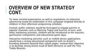 OVERVIEW OF NEW STRATEGY
CONT.
To meet societal expectations as well as regulations no television
advertising would be undertaken in this campaign targeted directly at
children in their afternoon programing schedule.
Instead, public relations would be leveraged to engage parents in
popular channels such as Morning Today and Sunrise. In turn, with
other marketing activities, children will be introduced to the mascots,
gasification components and educational game apps.
Interactive marketing activities such as mobile device applications
would have a strong educational component with no Arnott’s
branding elements beyond their splash pages. Instead their objective
is to develop strong brand recall of both elements as well the Tiny
Teddy Mascots.
 
