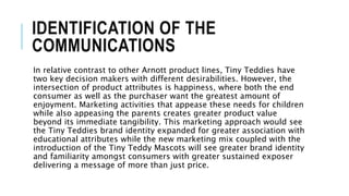 IDENTIFICATION OF THE
COMMUNICATIONS
In relative contrast to other Arnott product lines, Tiny Teddies have
two key decision makers with different desirabilities. However, the
intersection of product attributes is happiness, where both the end
consumer as well as the purchaser want the greatest amount of
enjoyment. Marketing activities that appease these needs for children
while also appeasing the parents creates greater product value
beyond its immediate tangibility. This marketing approach would see
the Tiny Teddies brand identity expanded for greater association with
educational attributes while the new marketing mix coupled with the
introduction of the Tiny Teddy Mascots will see greater brand identity
and familiarity amongst consumers with greater sustained exposer
delivering a message of more than just price.
 