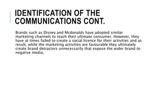 IDENTIFICATION OF THE
COMMUNICATIONS CONT.
Brands such as Disney and Mcdonalds have adopted similar
marketing channels to reach their ultimate consumer. However, they
have at times failed to create a social licence for their activities and as
result, while the marketing activities are favourable they ultimately
create brand detractors unnecessarily that expose the wider brand to
negative media.
 
