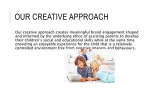 OUR CREATIVE APPROACH
Our creative approach creates meaningful brand engagement shaped
and informed by the underlying ethos of assisting parents to develop
their children’s social and educational skills while at the same time
providing an enjoyable experience for the child that is a relatively
controlled environment free from negative imagery and behaviours.
 