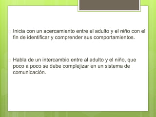  Inicia con un acercamiento entre el adulto y el niño con el
fin de identificar y comprender sus comportamientos.
 Habla de un intercambio entre al adulto y el niño, que
poco a poco se debe complejizar en un sistema de
comunicación.
 