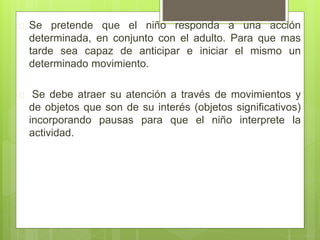  Se pretende que el niño responda a una acción
determinada, en conjunto con el adulto. Para que mas
tarde sea capaz de anticipar e iniciar el mismo un
determinado movimiento.
 Se debe atraer su atención a través de movimientos y
de objetos que son de su interés (objetos significativos)
incorporando pausas para que el niño interprete la
actividad.
 