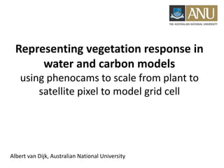 Representing vegetation response in
water and carbon models
using phenocams to scale from plant to
satellite pixel to model grid cell
Albert van Dijk, Australian National University
 