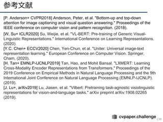 参考文献
138
[P. Anderson+ CVPR2018] Anderson, Peter, et al. "Bottom-up and top-down
attention for image captioning and visual question answering." Proceedings of the
IEEE conference on computer vision and pattern recognition. (2018).
[W. Su+ ICLR2020] Su, Weijie, et al. "VL-BERT: Pre-training of Generic Visual-
Linguistic Representations." International Conference on Learning Representations.
(2020).
[Y.C. Chen+ ECCV2020] Chen, Yen-Chun, et al. "Uniter: Universal image-text
representation learning." European Conference on Computer Vision. Springer,
Cham, (2020).
[H. Tan+ EMNLP-IJCNLP2019] Tan, Hao, and Mohit Bansal. "LXMERT: Learning
Cross-Modality Encoder Representations from Transformers." Proceedings of the
2019 Conference on Empirical Methods in Natural Language Processing and the 9th
International Joint Conference on Natural Language Processing (EMNLP-IJCNLP).
(2019).
[J. Lu+, arXiv2019] Lu, Jiasen, et al. "Vilbert: Pretraining task-agnostic visiolinguistic
representations for vision-and-language tasks." arXiv preprint arXiv:1908.02265
(2019).
 
