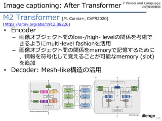 Image captioning: After Transformer
145
M2 Transformer [M. Cornia+, CVPR2020]
(https://arxiv.org/abs/1912.08226)
• Encoder
– 画像オブジェクト間のlow-/high- levelの関係を考慮で
きるようにmulti-level fashionを活用
– 画像オブジェクト間の関係をmemoryで記憶するために
，情報を符号化して覚えることが可能なmemory (slot)
を追加
• Decoder: Mesh-like構造の活用
7 Vision and Language
の近年の動向
 