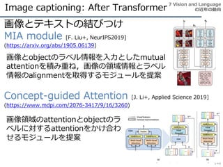 Image captioning: After Transformer
148
画像とテキストの結びつけ
MIA module [F. Liu+, NeurIPS2019]
(https://arxiv.org/abs/1905.06139)
Concept-guided Attention [J. Li+, Applied Science 2019]
(https://www.mdpi.com/2076-3417/9/16/3260)
7 Vision and Language
の近年の動向
画像とobjectのラベル情報を入力としたmutual
attentionを積み重ね，画像の領域情報とラベル
情報のalignmentを取得するモジュールを提案
画像領域のattentionとobjectのラ
ベルに対するattentionをかけ合わ
せるモジュールを提案
 