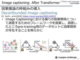 Image captioning: After Transformer
152
因果推論の枠組みの導入
Deconfounded image captioning
[X. Yanf+, arXiv2020] (https://arxiv.org/abs/2003.03923)
• Image Captioningにおける偏りの因果関係につい
て調査するためのフレームワークを提案し，調査し
たところpre-training用のデータセットに因果関係
が存在することを明らかに
7 Vision and Language
の近年の動向
 