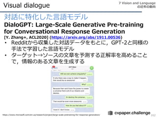 Visual dialogue
162
対話に特化した言語モデル
DialoGPT: Large-Scale Generative Pre-training
for Conversational Response Generation
[Y. Zhang+, ACL2020] (https://arxiv.org/abs/1911.00536)
• Redditから収集した対話データをもとに，GPT-2と同様の
手法で学習した言語モデル
• ターゲット→ソースの文章を予測する正解率を高めること
で，情報のある文章を生成する
7 Vision and Language
の近年の動向
https://www.microsoft.com/en-us/research/project/large-scale-pretraining-for-response-generation/
 