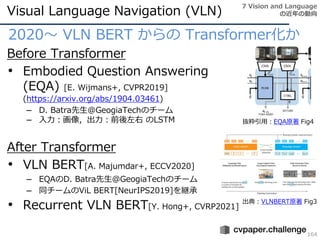 Visual Language Navigation (VLN)
164
2020～ VLN BERT からの Transformer化か
Before Transformer
• Embodied Question Answering
(EQA) [E. Wijmans+, CVPR2019]
(https://arxiv.org/abs/1904.03461)
– D. Batra先生@GeogiaTechのチーム
– 入力：画像，出力：前後左右 のLSTM
After Transformer
• VLN BERT[A. Majumdar+, ECCV2020]
– EQAのD. Batra先生@GeogiaTechのチーム
– 同チームのViL BERT[NeurIPS2019]を継承
• Recurrent VLN BERT[Y. Hong+, CVRP2021]
7 Vision and Language
の近年の動向
抜粋引用：EQA原著 Fig4
出典：VLNBERT原著 Fig3
 