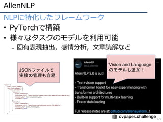 AllenNLP
179
NLPに特化したフレームワーク
• PyTorchで構築
• 様々なタスクのモデルを利用可能
– 固有表現抽出，感情分析，文章読解など
Vision and Language
のモデルも追加！
JSONファイルで
実験の管理も容易
 